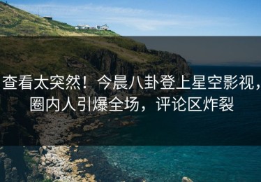 查看太突然！今晨八卦登上星空影视，圈内人引爆全场，评论区炸裂