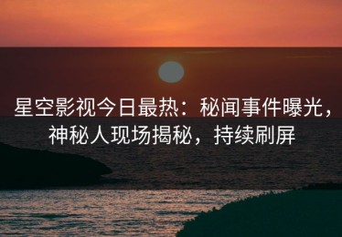星空影视今日最热：秘闻事件曝光，神秘人现场揭秘，持续刷屏