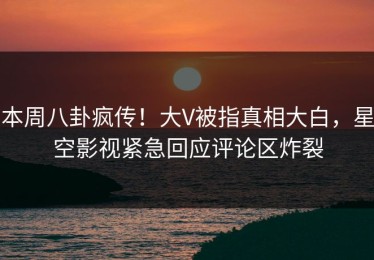 本周八卦疯传！大V被指真相大白，星空影视紧急回应评论区炸裂