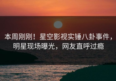 本周刚刚！星空影视实锤八卦事件，明星现场曝光，网友直呼过瘾