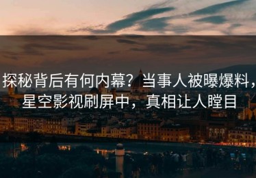 探秘背后有何内幕？当事人被曝爆料，星空影视刷屏中，真相让人瞠目