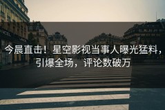今晨直击！星空影视当事人曝光猛料，引爆全场，评论数破万
