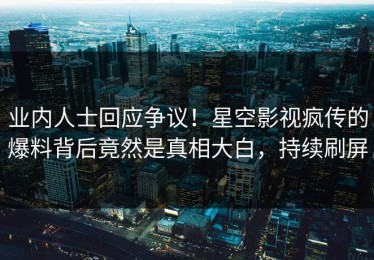 业内人士回应争议！星空影视疯传的爆料背后竟然是真相大白，持续刷屏