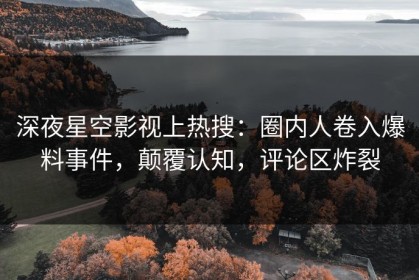深夜星空影视上热搜：圈内人卷入爆料事件，颠覆认知，评论区炸裂