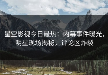 星空影视今日最热：内幕事件曝光，明星现场揭秘，评论区炸裂