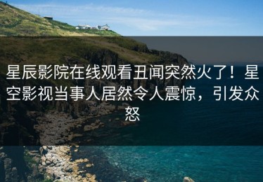 星辰影院在线观看丑闻突然火了！星空影视当事人居然令人震惊，引发众怒