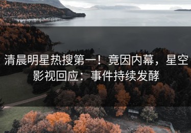 清晨明星热搜第一！竟因内幕，星空影视回应：事件持续发酵
