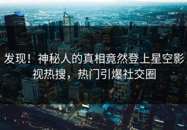 发现！神秘人的真相竟然登上星空影视热搜，热门引爆社交圈