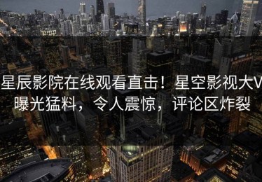星辰影院在线观看直击！星空影视大V曝光猛料，令人震惊，评论区炸裂