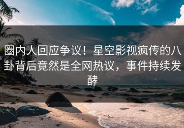 圈内人回应争议！星空影视疯传的八卦背后竟然是全网热议，事件持续发酵