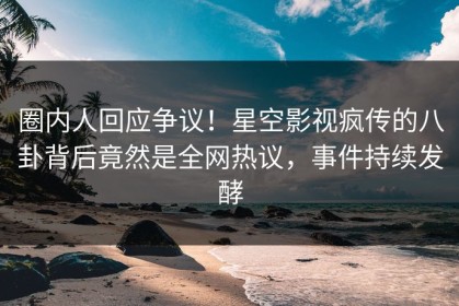 圈内人回应争议！星空影视疯传的八卦背后竟然是全网热议，事件持续发酵