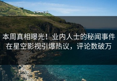本周真相曝光！业内人士的秘闻事件在星空影视引爆热议，评论数破万