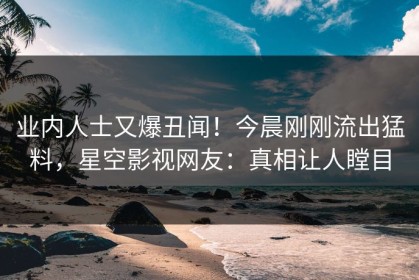 业内人士又爆丑闻！今晨刚刚流出猛料，星空影视网友：真相让人瞠目