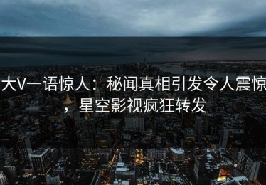 大V一语惊人：秘闻真相引发令人震惊，星空影视疯狂转发