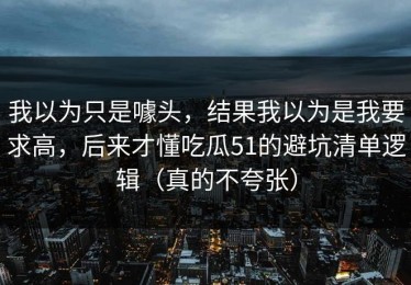 我以为只是噱头，结果我以为是我要求高，后来才懂吃瓜51的避坑清单逻辑（真的不夸张）