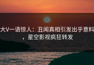大V一语惊人：丑闻真相引发出乎意料，星空影视疯狂转发