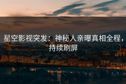 星空影视突发：神秘人亲曝真相全程，持续刷屏
