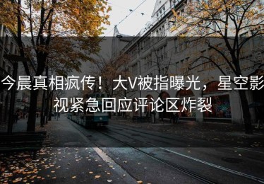今晨真相疯传！大V被指曝光，星空影视紧急回应评论区炸裂