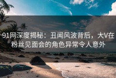 91网深度揭秘：丑闻风波背后，大V在粉丝见面会的角色异常令人意外