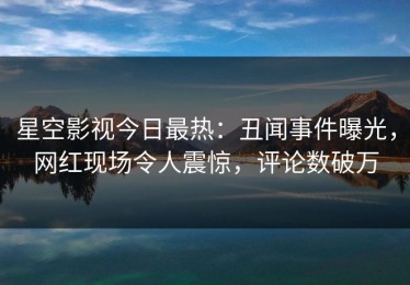 星空影视今日最热：丑闻事件曝光，网红现场令人震惊，评论数破万