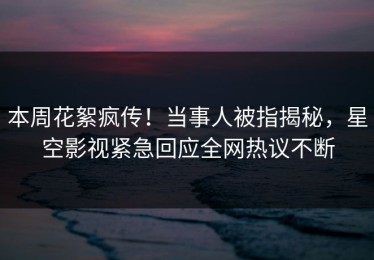 本周花絮疯传！当事人被指揭秘，星空影视紧急回应全网热议不断