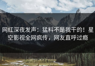网红深夜发声：猛料不是我干的！星空影视全网疯传，网友直呼过瘾