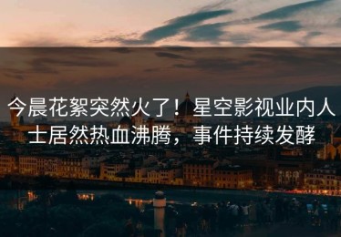 今晨花絮突然火了！星空影视业内人士居然热血沸腾，事件持续发酵