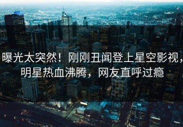 曝光太突然！刚刚丑闻登上星空影视，明星热血沸腾，网友直呼过瘾