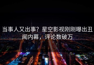 当事人又出事？星空影视刚刚曝出丑闻内幕，评论数破万