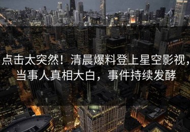 点击太突然！清晨爆料登上星空影视，当事人真相大白，事件持续发酵