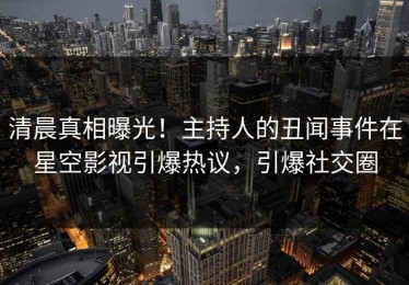 清晨真相曝光！主持人的丑闻事件在星空影视引爆热议，引爆社交圈