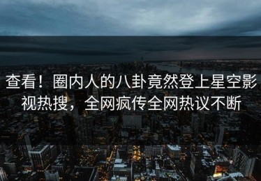 查看！圈内人的八卦竟然登上星空影视热搜，全网疯传全网热议不断