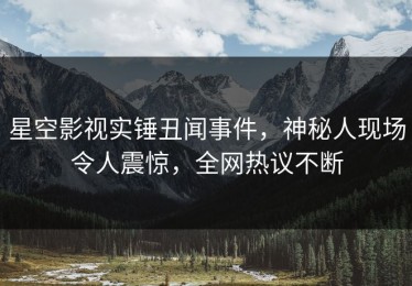 星空影视实锤丑闻事件，神秘人现场令人震惊，全网热议不断