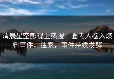 清晨星空影视上热搜：圈内人卷入爆料事件，独家，事件持续发酵