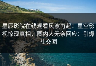 星辰影院在线观看风波再起！星空影视惊现真相，圈内人无奈回应：引爆社交圈