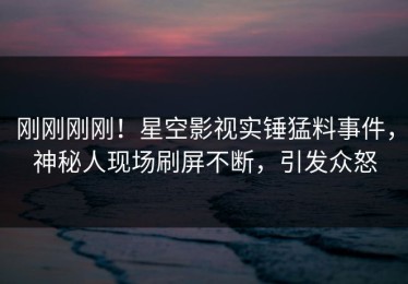 刚刚刚刚！星空影视实锤猛料事件，神秘人现场刷屏不断，引发众怒