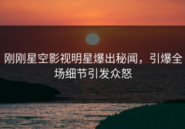 刚刚星空影视明星爆出秘闻，引爆全场细节引发众怒