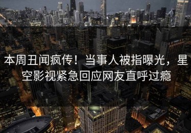 本周丑闻疯传！当事人被指曝光，星空影视紧急回应网友直呼过瘾