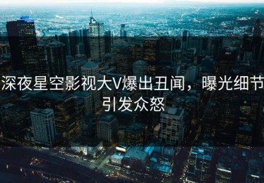 深夜星空影视大V爆出丑闻，曝光细节引发众怒