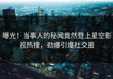 曝光！当事人的秘闻竟然登上星空影视热搜，劲爆引爆社交圈