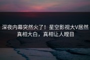 深夜内幕突然火了！星空影视大V居然真相大白，真相让人瞠目