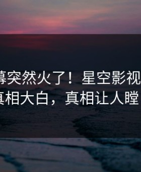 深夜内幕突然火了！星空影视大V居然真相大白，真相让人瞠目