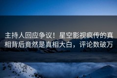 主持人回应争议！星空影视疯传的真相背后竟然是真相大白，评论数破万