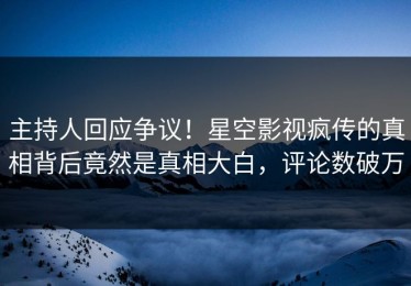 主持人回应争议！星空影视疯传的真相背后竟然是真相大白，评论数破万