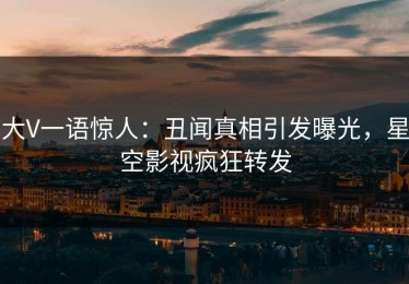 大V一语惊人：丑闻真相引发曝光，星空影视疯狂转发