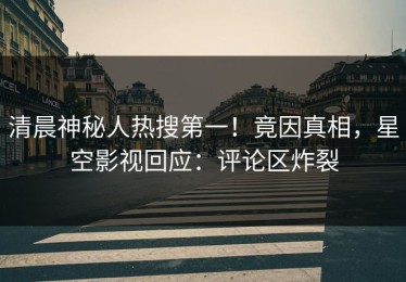 清晨神秘人热搜第一！竟因真相，星空影视回应：评论区炸裂
