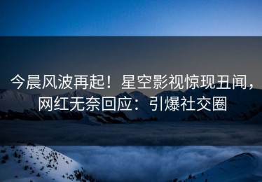 今晨风波再起！星空影视惊现丑闻，网红无奈回应：引爆社交圈