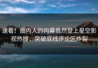 速看！圈内人的内幕竟然登上星空影视热搜，突破底线评论区炸裂