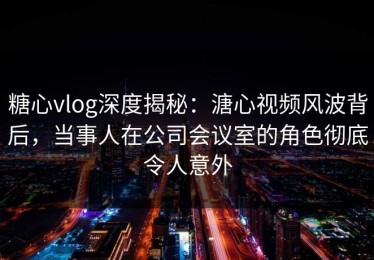 糖心vlog深度揭秘：溏心视频风波背后，当事人在公司会议室的角色彻底令人意外