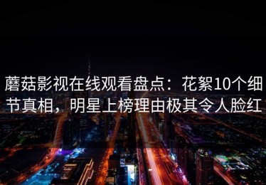 蘑菇影视在线观看盘点：花絮10个细节真相，明星上榜理由极其令人脸红